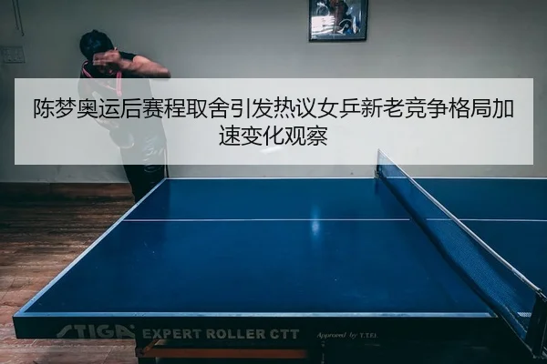 陈梦奥运后赛程取舍引发热议女乒新老竞争格局加速变化观察