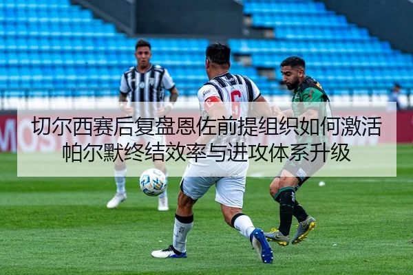 切尔西赛后复盘恩佐前提组织如何激活帕尔默终结效率与进攻体系升级
